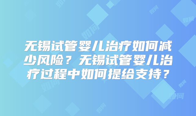 无锡试管婴儿治疗如何减少风险?无锡试管婴儿治疗过程中如何提给支持?