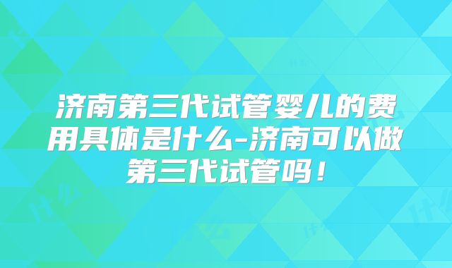 济南第三代试管婴儿的费用具体是什么-济南可以做第三代试管吗！