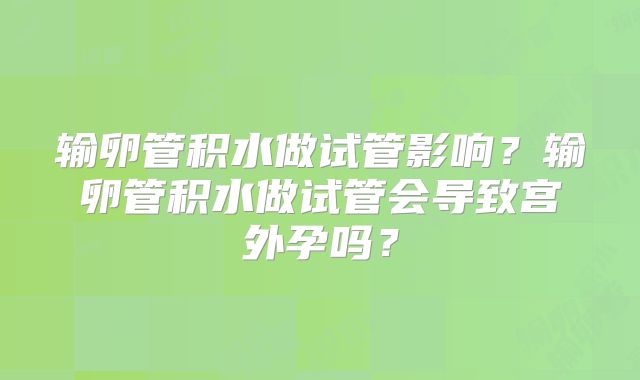 输卵管积水做试管影响？输卵管积水做试管会导致宫外孕吗？