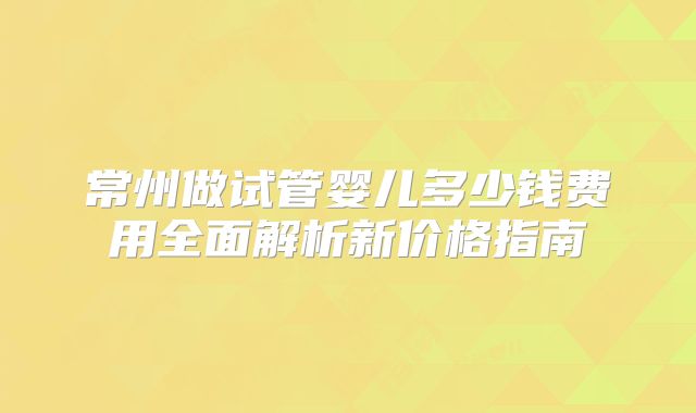 常州做试管婴儿多少钱费用全面解析新价格指南
