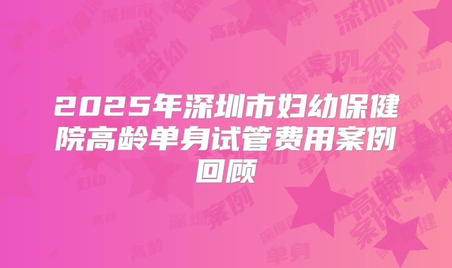 2025年深圳市妇幼保健院高龄单身试管费用案例回顾