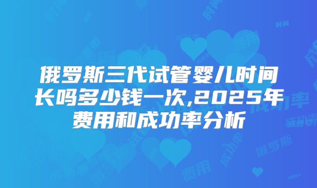 俄罗斯三代试管婴儿时间长吗多少钱一次,2025年费用和成功率分析