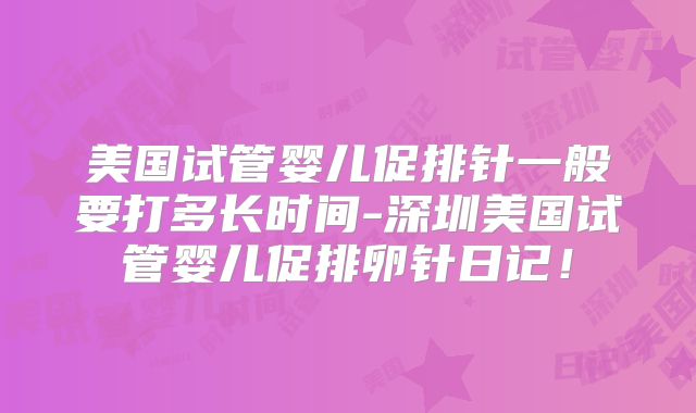 美国试管婴儿促排针一般要打多长时间-深圳美国试管婴儿促排卵针日记！