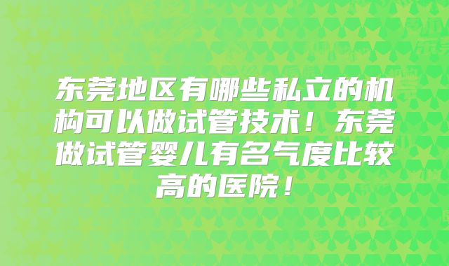 东莞地区有哪些私立的机构可以做试管技术！东莞做试管婴儿有名气度比较高的医院！