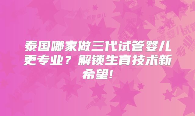 泰国哪家做三代试管婴儿更专业？解锁生育技术新希望!