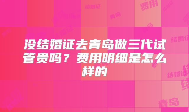 没结婚证去青岛做三代试管贵吗？费用明细是怎么样的