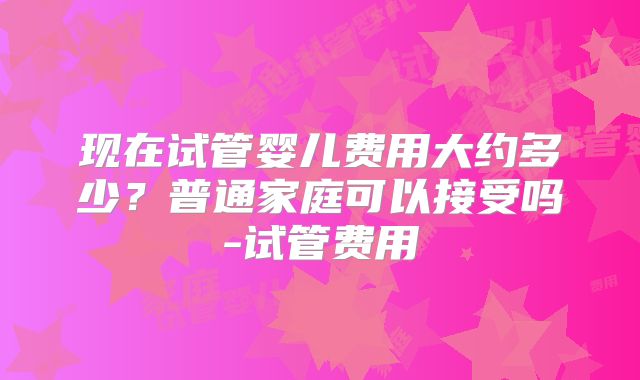 现在试管婴儿费用大约多少?普通家庭可以接受吗-试管费用