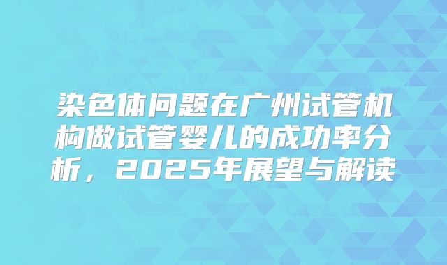 染色体问题在广州试管机构做试管婴儿的成功率分析，2025年展望与解读