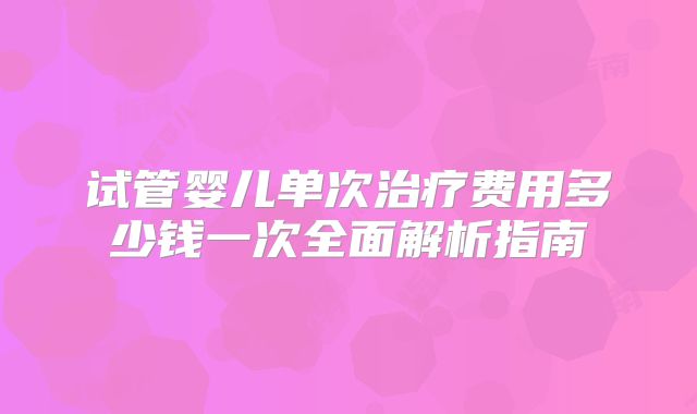 试管婴儿单次治疗费用多少钱一次全面解析指南