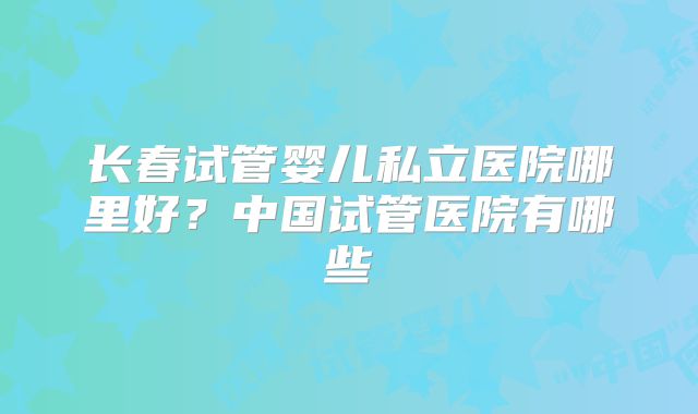 长春试管婴儿私立医院哪里好?中国试管医院有哪些
