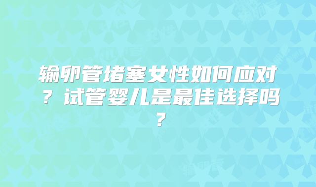 输卵管堵塞女性如何应对？试管婴儿是最佳选择吗？