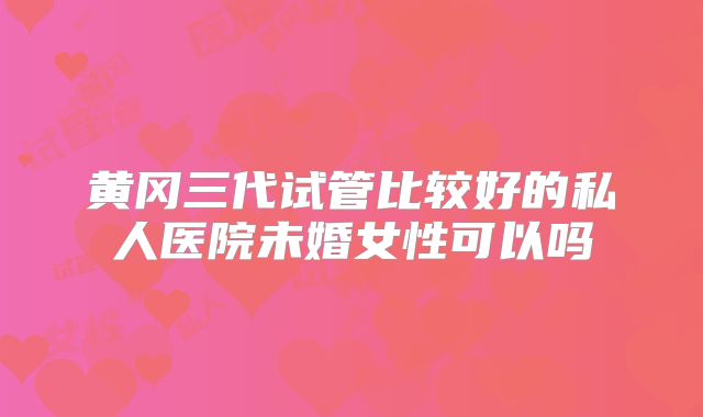黄冈三代试管比较好的私人医院未婚女性可以吗