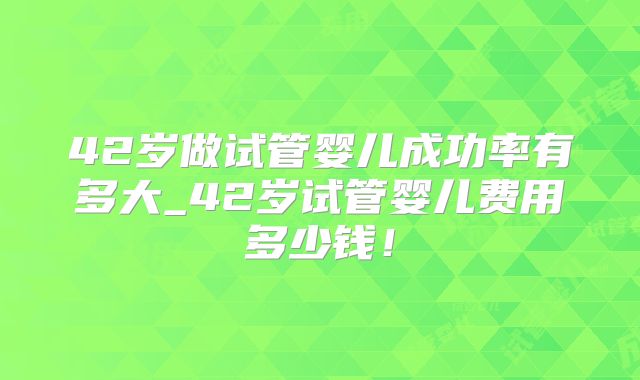 42岁做试管婴儿成功率有多大_42岁试管婴儿费用多少钱!