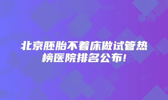 北京胚胎不着床做试管热榜医院排名公布!