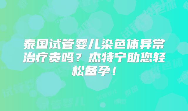 泰国试管婴儿染色体异常治疗贵吗?杰特宁助您轻松备孕!
