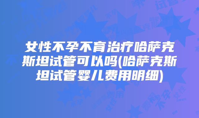 女性不孕不育治疗哈萨克斯坦试管可以吗(哈萨克斯坦试管婴儿费用明细)