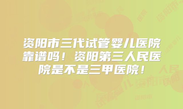 资阳市三代试管婴儿医院靠谱吗！资阳第三人民医院是不是三甲医院！