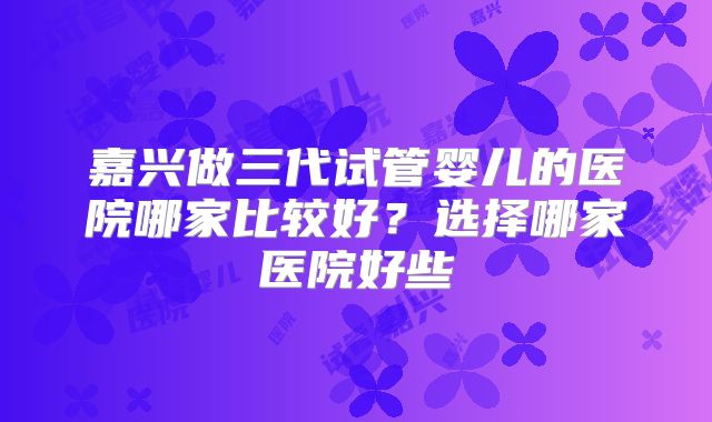 嘉兴做三代试管婴儿的医院哪家比较好？选择哪家医院好些