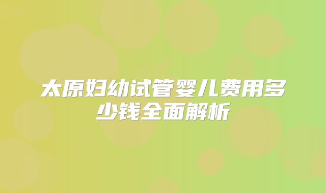 太原妇幼试管婴儿费用多少钱全面解析