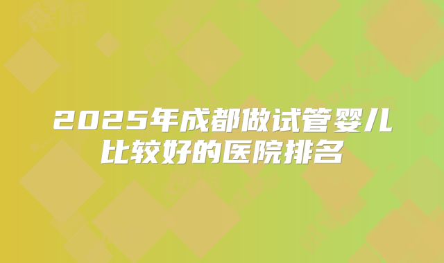2025年成都做试管婴儿比较好的医院排名