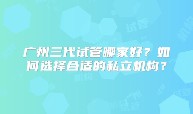 广州三代试管哪家好？如何选择合适的私立机构？