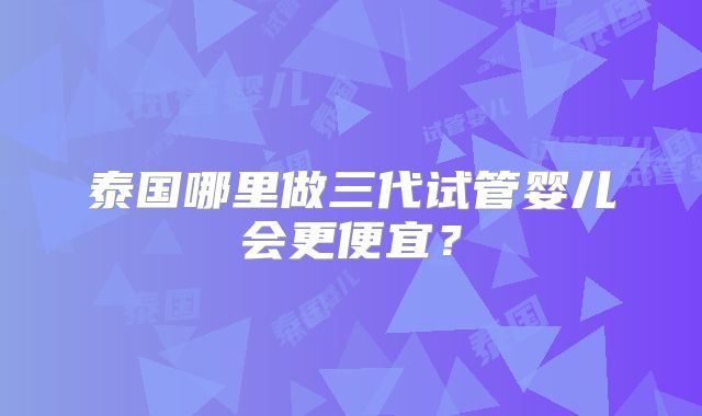 泰国哪里做三代试管婴儿会更便宜？