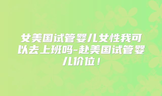 女美国试管婴儿女性我可以去上班吗-赴美国试管婴儿价位！