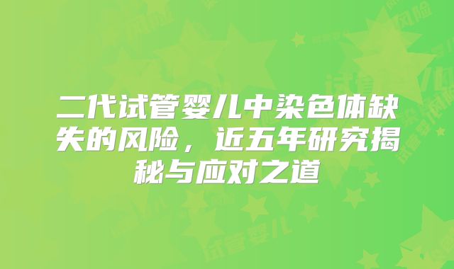 二代试管婴儿中染色体缺失的风险，近五年研究揭秘与应对之道