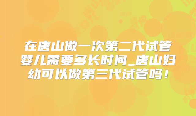 在唐山做一次第二代试管婴儿需要多长时间_唐山妇幼可以做第三代试管吗！