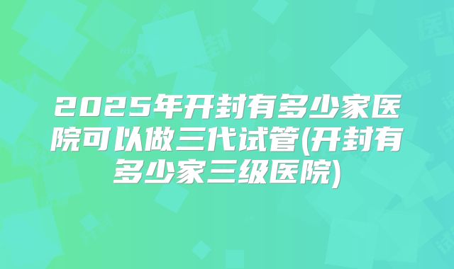 2025年开封有多少家医院可以做三代试管(开封有多少家三级医院)