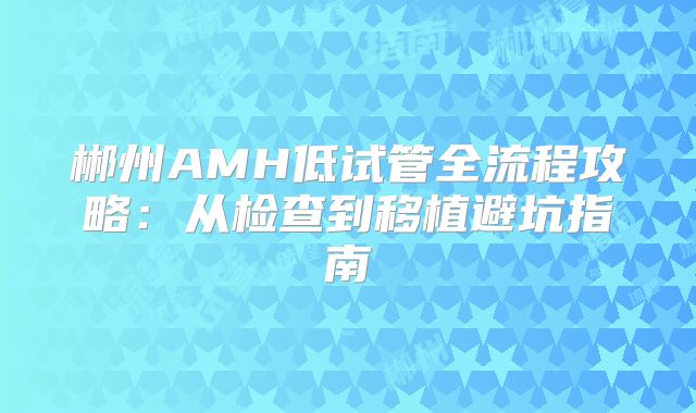 郴州AMH低试管全流程攻略：从检查到移植避坑指南