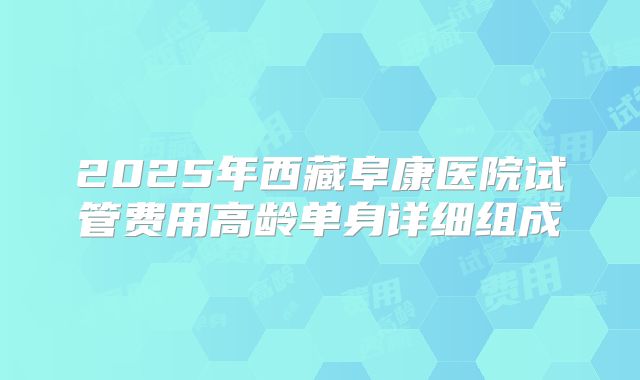 2025年西藏阜康医院试管费用高龄单身详细组成