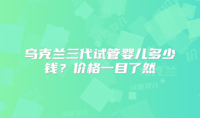 乌克兰三代试管婴儿多少钱？价格一目了然