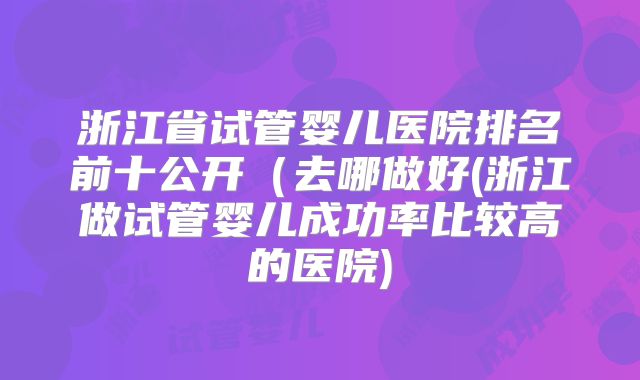 浙江省试管婴儿医院排名前十公开（去哪做好(浙江做试管婴儿成功率比较高的医院)