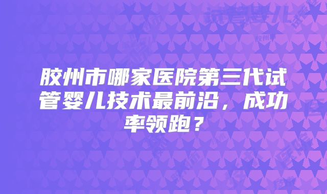 胶州市哪家医院第三代试管婴儿技术最前沿，成功率领跑？