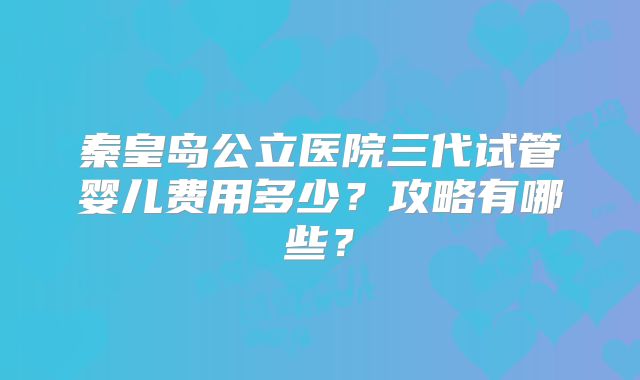 秦皇岛公立医院三代试管婴儿费用多少？攻略有哪些？