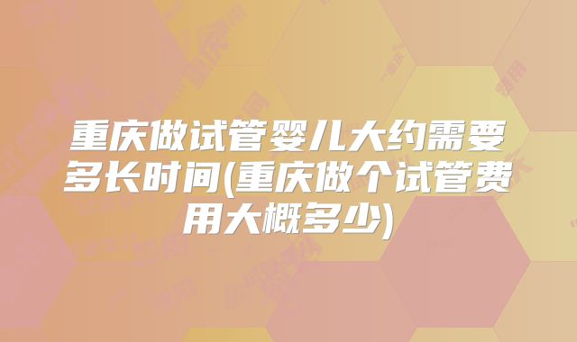 重庆做试管婴儿大约需要多长时间(重庆做个试管费用大概多少)