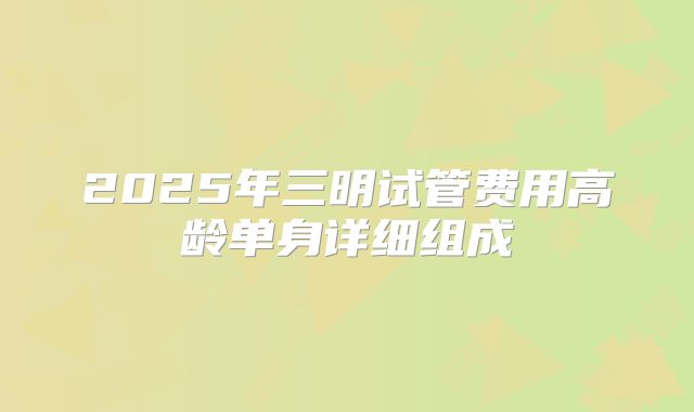 2025年三明试管费用高龄单身详细组成