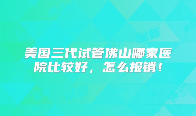 美国三代试管佛山哪家医院比较好，怎么报销！