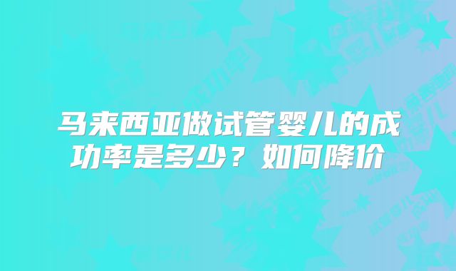 马来西亚做试管婴儿的成功率是多少？如何降价