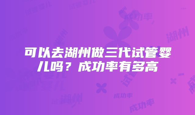 可以去湖州做三代试管婴儿吗？成功率有多高
