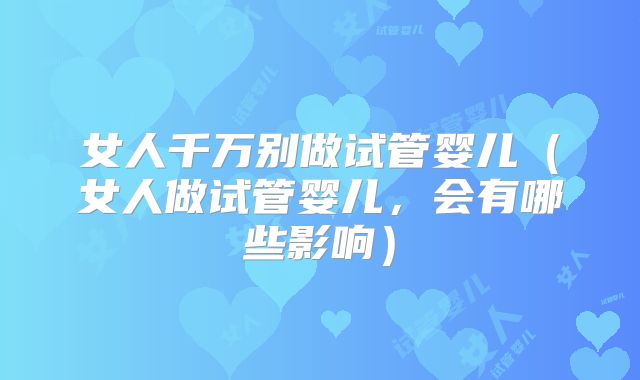 女人千万别做试管婴儿（女人做试管婴儿，会有哪些影响）