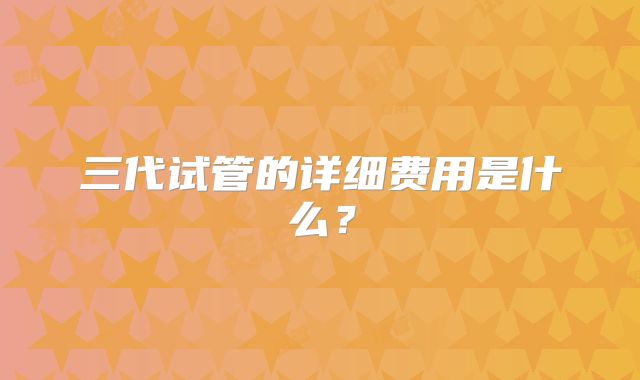 三代试管的详细费用是什么?