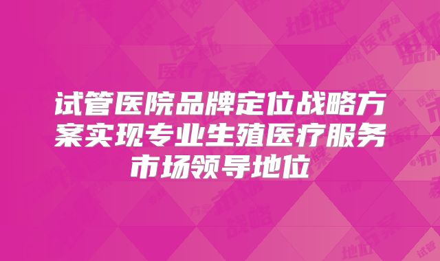 试管医院品牌定位战略方案实现专业生殖医疗服务市场领导地位
