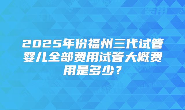 2025年份福州三代试管婴儿全部费用试管大概费用是多少？