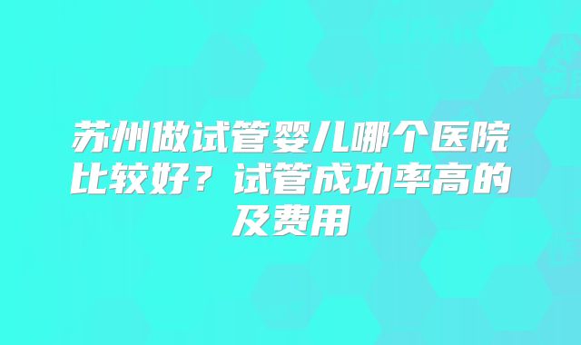 苏州做试管婴儿哪个医院比较好？试管成功率高的及费用