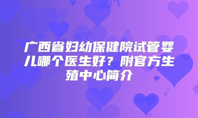 广西省妇幼保健院试管婴儿哪个医生好?附官方生殖中心简介