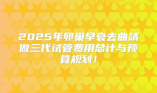 2025年卵巢早衰去曲靖做三代试管费用总计与预算规划！