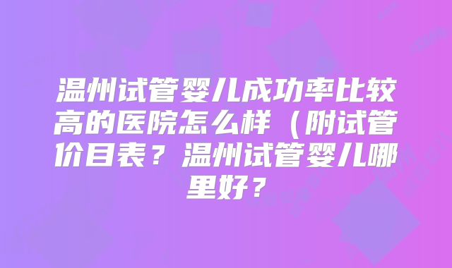 温州试管婴儿成功率比较高的医院怎么样（附试管价目表？温州试管婴儿哪里好？