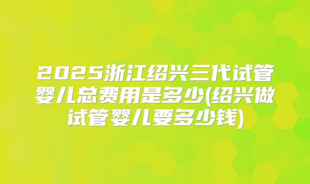 2025浙江绍兴三代试管婴儿总费用是多少(绍兴做试管婴儿要多少钱)